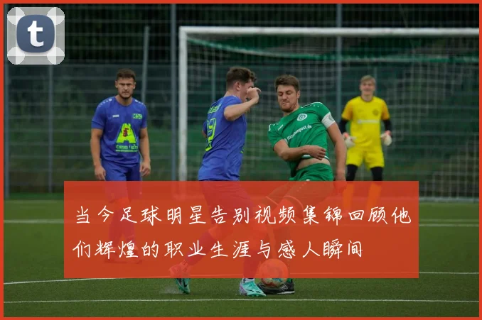 当今足球明星告别视频集锦回顾他们辉煌的职业生涯与感人瞬间