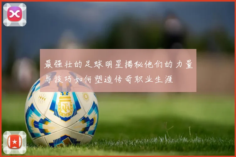 最强壮的足球明星揭秘他们的力量与技巧如何塑造传奇职业生涯