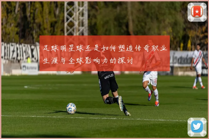 足球明星球王是如何塑造传奇职业生涯与全球影响力的探讨