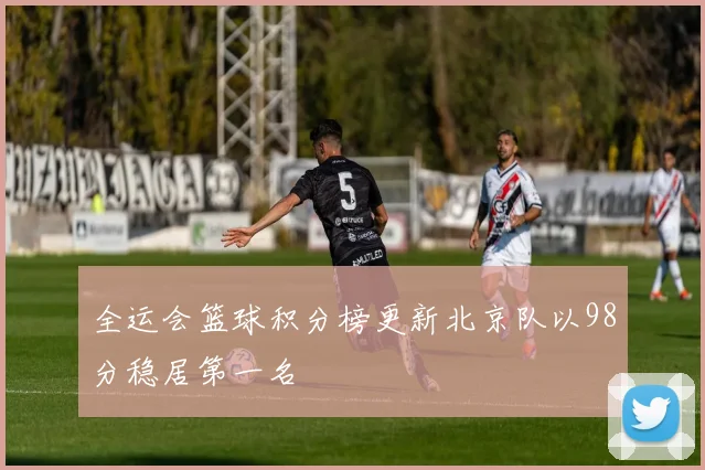 全运会篮球积分榜更新北京队以98分稳居第一名