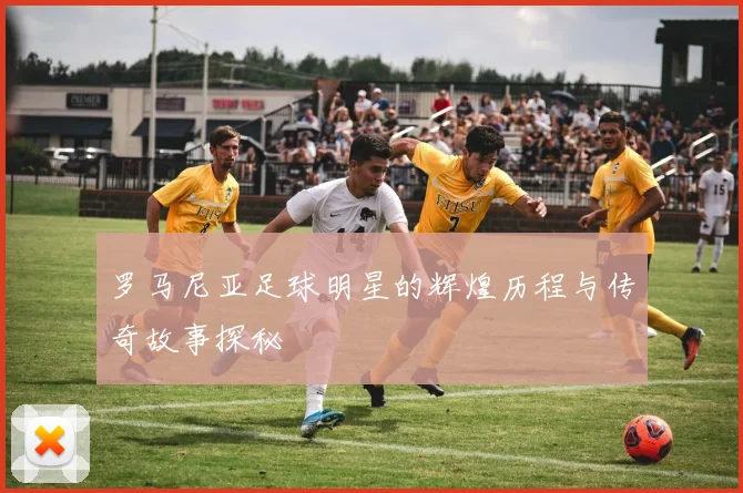 罗马尼亚足球明星的辉煌历程与传奇故事探秘