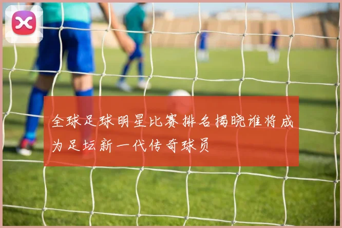 全球足球明星比赛排名揭晓谁将成为足坛新一代传奇球员