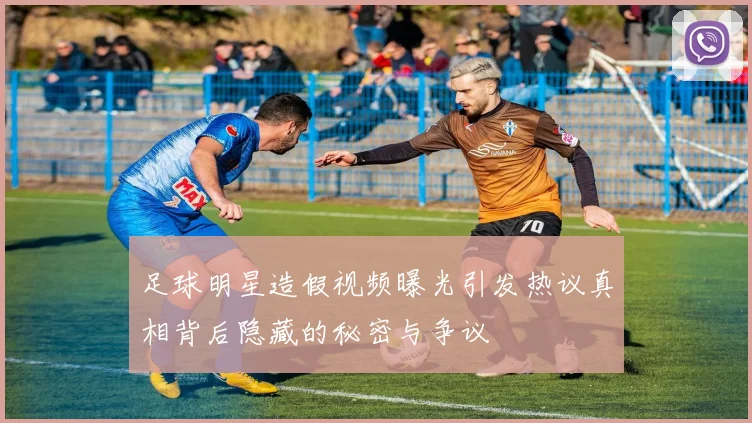 足球明星造假视频曝光引发热议真相背后隐藏的秘密与争议