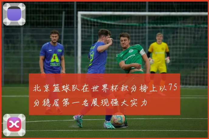 北京篮球队在世界杯积分榜上以75分稳居第一名展现强大实力