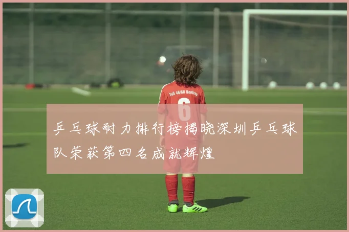乒乓球耐力排行榜揭晓深圳乒乓球队荣获第四名成就辉煌