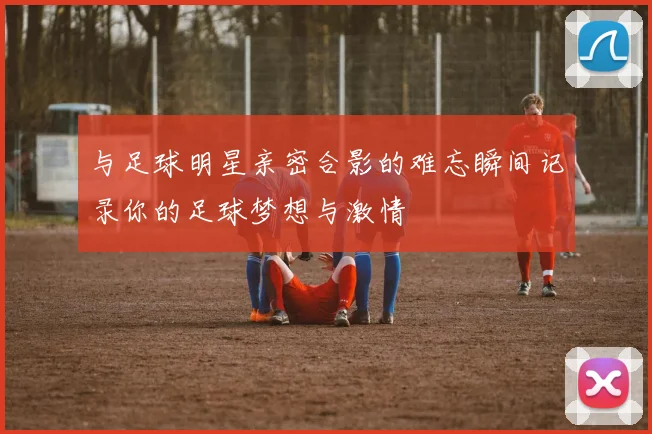 与足球明星亲密合影的难忘瞬间记录你的足球梦想与激情