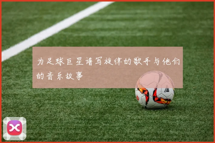 为足球巨星谱写旋律的歌手与他们的音乐故事