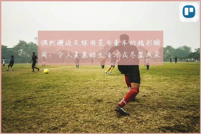 偶然邂逅足球明星与豪车的精彩瞬间，令人羡慕的生活方式尽显风采