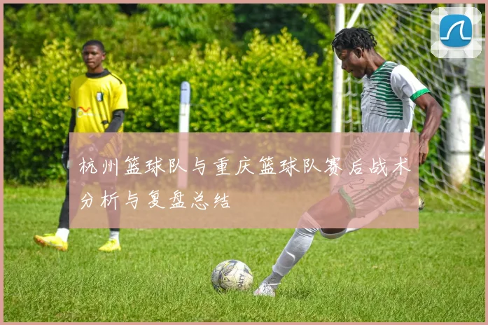杭州篮球队与重庆篮球队赛后战术分析与复盘总结
