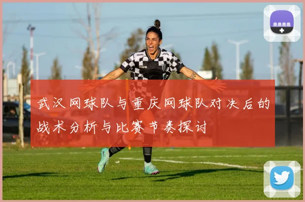 武汉网球队与重庆网球队对决后的战术分析与比赛节奏探讨