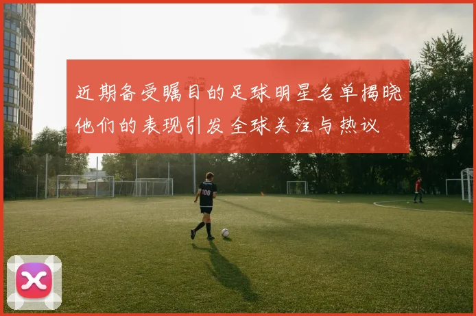 近期备受瞩目的足球明星名单揭晓他们的表现引发全球关注与热议