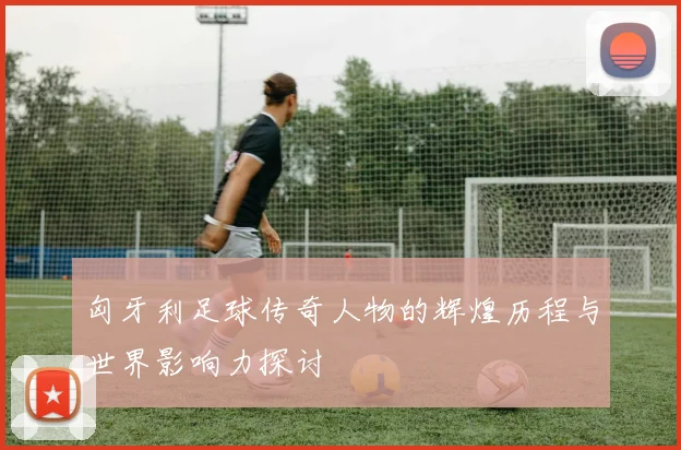 匈牙利足球传奇人物的辉煌历程与世界影响力探讨