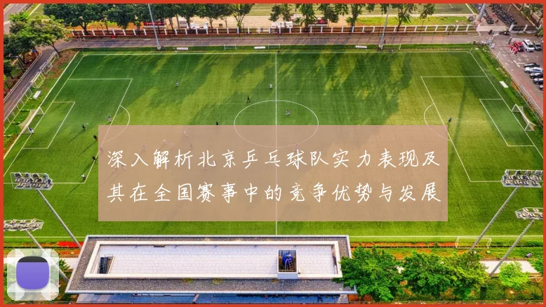 深入解析北京乒乓球队实力表现及其在全国赛事中的竞争优势与发展潜力