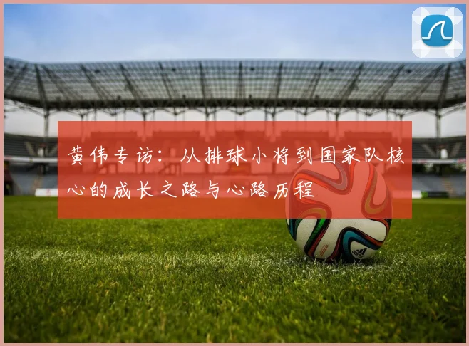 黄伟专访：从排球小将到国家队核心的成长之路与心路历程