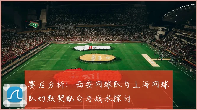 赛后分析：西安网球队与上海网球队的默契配合与战术探讨