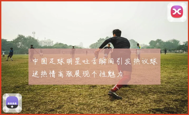 中国足球明星吐舌瞬间引发热议球迷热情高涨展现个性魅力