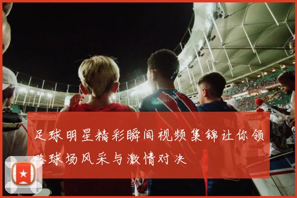 足球明星精彩瞬间视频集锦让你领略球场风采与激情对决