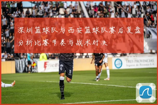 深圳篮球队与西安篮球队赛后复盘分析比赛节奏与战术对决