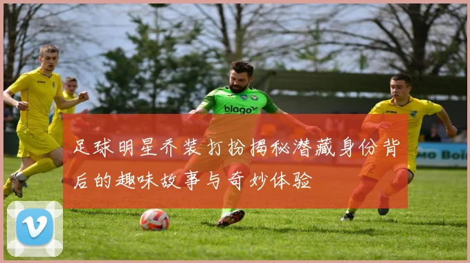 足球明星乔装打扮揭秘潜藏身份背后的趣味故事与奇妙体验