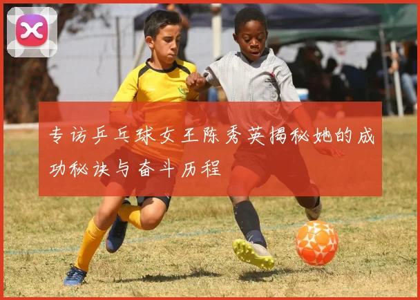 专访乒乓球女王陈秀英揭秘她的成功秘诀与奋斗历程