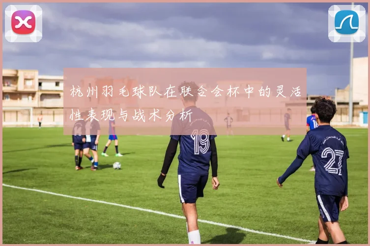 杭州羽毛球队在联合会杯中的灵活性表现与战术分析
